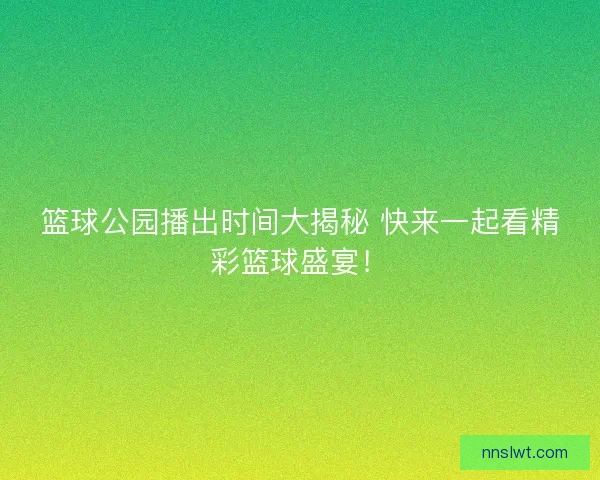 篮球公园播出时间大揭秘 快来一起看精彩篮球盛宴！
