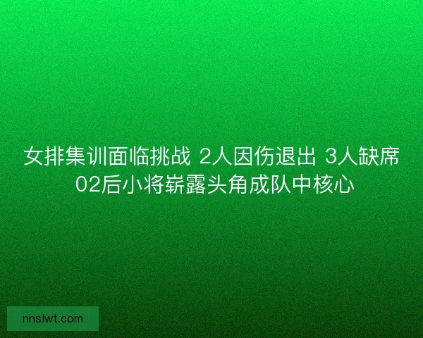 女排集训面临挑战 2人因伤退出 3人缺席 02后小将崭露头角成队中核心 女排集训面临挑战 2人因伤退出 3人缺席 02后小将崭露头角成队中核心