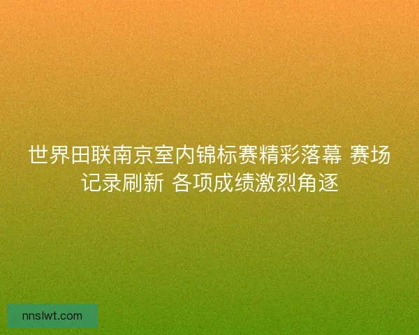 世界田联南京室内锦标赛精彩落幕 赛场记录刷新 各项成绩激烈角逐 世界田联南京室内锦标赛精彩落幕 赛场记录刷新 各项成绩激烈角逐