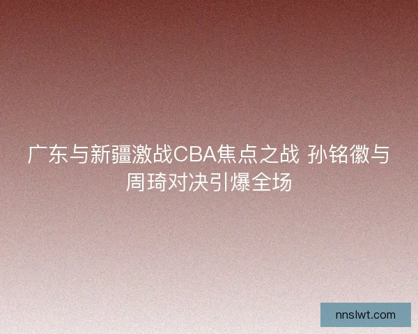 广东与新疆激战CBA焦点之战 孙铭徽与周琦对决引爆全场