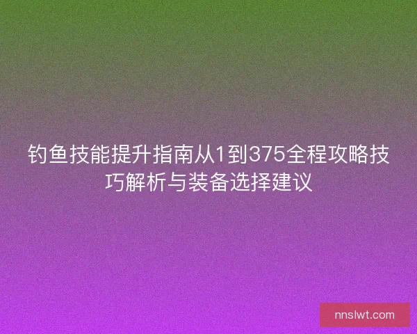 钓鱼技能提升指南从1到375全程攻略技巧解析与装备选择建议