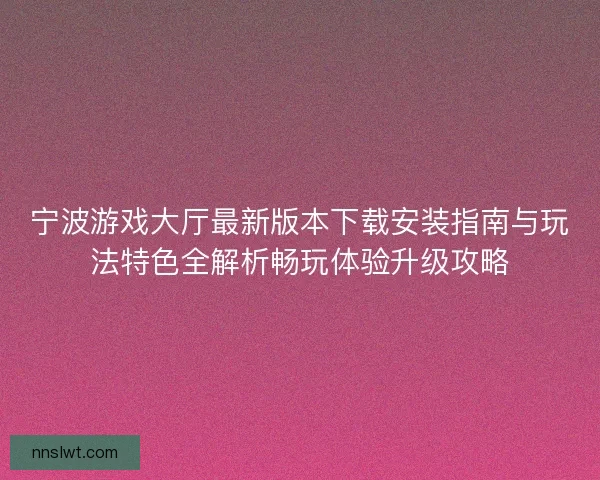 宁波游戏大厅最新版本下载安装指南与玩法特色全解析畅玩体验升级攻略