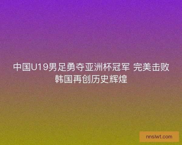 中国U19男足勇夺亚洲杯冠军 完美击败韩国再创历史辉煌