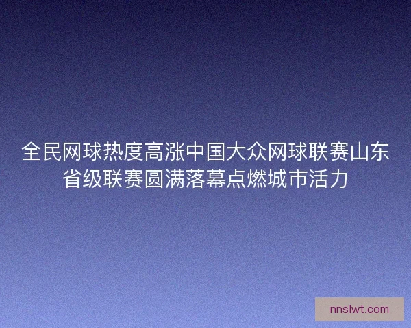 全民网球热度高涨中国大众网球联赛山东省级联赛圆满落幕点燃城市活力