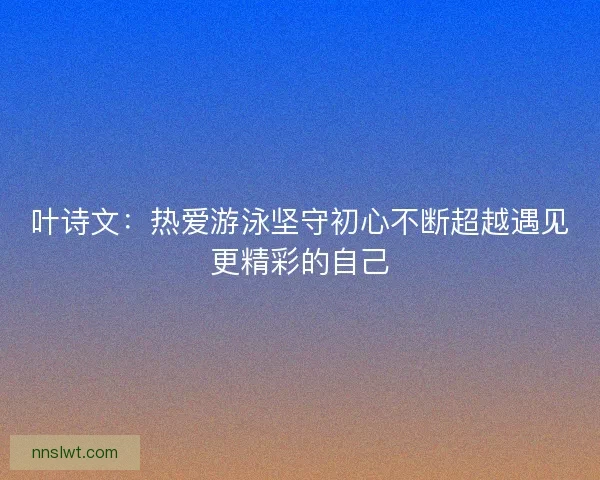 叶诗文：热爱游泳坚守初心不断超越遇见更精彩的自己