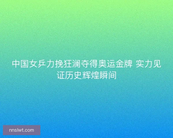 中国女乒力挽狂澜夺得奥运金牌 实力见证历史辉煌瞬间