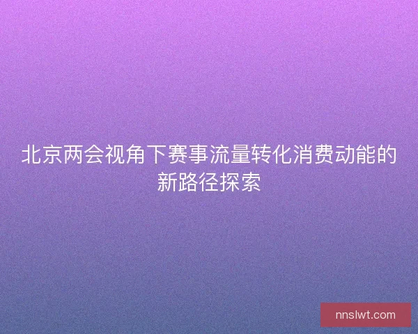北京两会视角下赛事流量转化消费动能的新路径探索