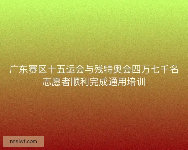 广东赛区十五运会与残特奥会四万七千名志愿者顺利完成通用培训