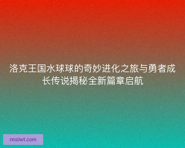洛克王国水球球的奇妙进化之旅与勇者成长传说揭秘全新篇章启航