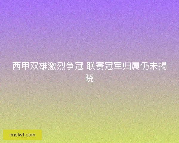 西甲双雄激烈争冠 联赛冠军归属仍未揭晓