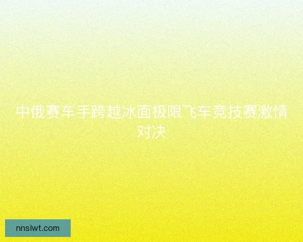 中俄赛车手跨越冰面极限飞车竞技赛激情对决 中俄赛车手跨越冰面极限飞车竞技赛激情对决