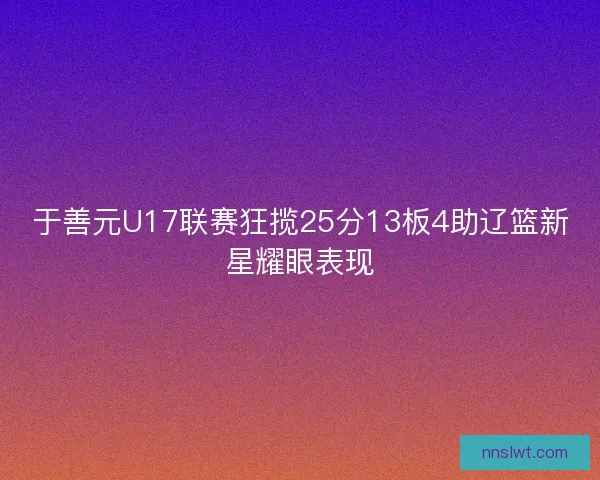 于善元U17联赛狂揽25分13板4助辽篮新星耀眼表现 于善元U17联赛狂揽25分13板4助辽篮新星耀眼表现