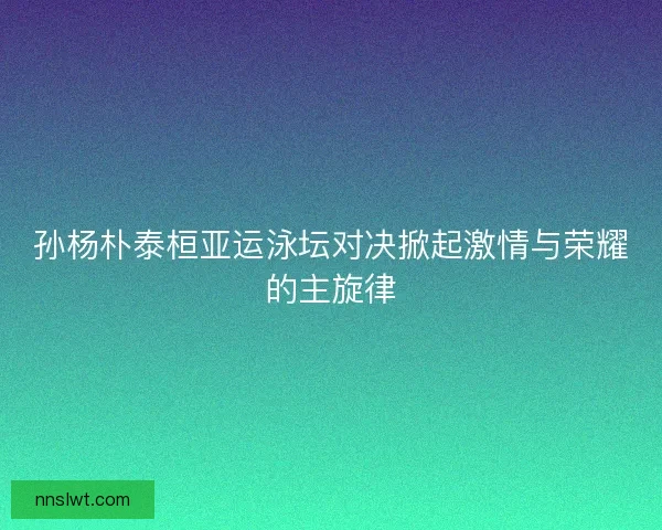孙杨朴泰桓亚运泳坛对决掀起激情与荣耀的主旋律