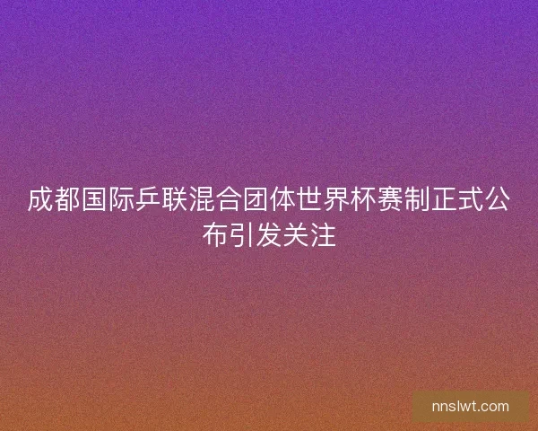 成都国际乒联混合团体世界杯赛制正式公布引发关注