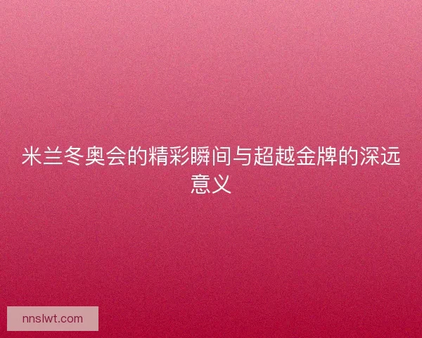 米兰冬奥会的精彩瞬间与超越金牌的深远意义