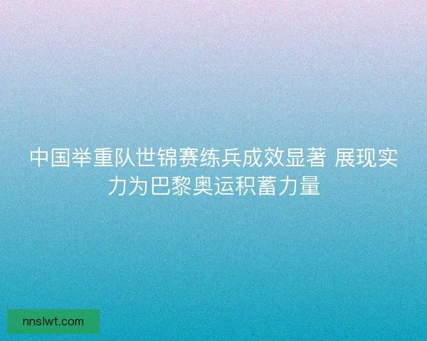 中国举重队世锦赛练兵成效显著 展现实力为巴黎奥运积蓄力量