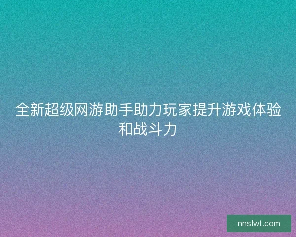 全新超级网游助手助力玩家提升游戏体验和战斗力