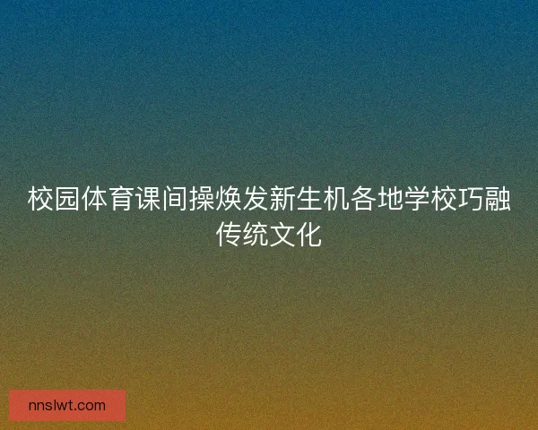 校园体育课间操焕发新生机各地学校巧融传统文化