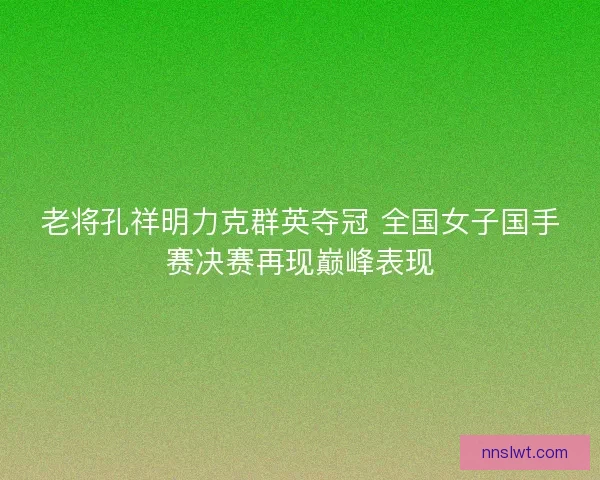 老将孔祥明力克群英夺冠 全国女子国手赛决赛再现巅峰表现