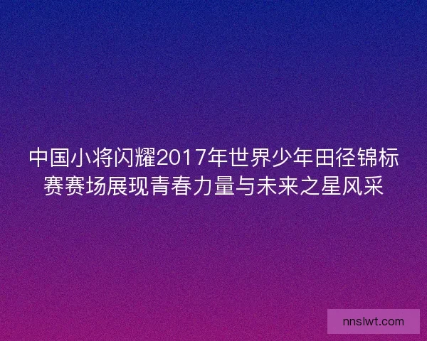 中国小将闪耀2017年世界少年田径锦标赛赛场展现青春力量与未来之星风采