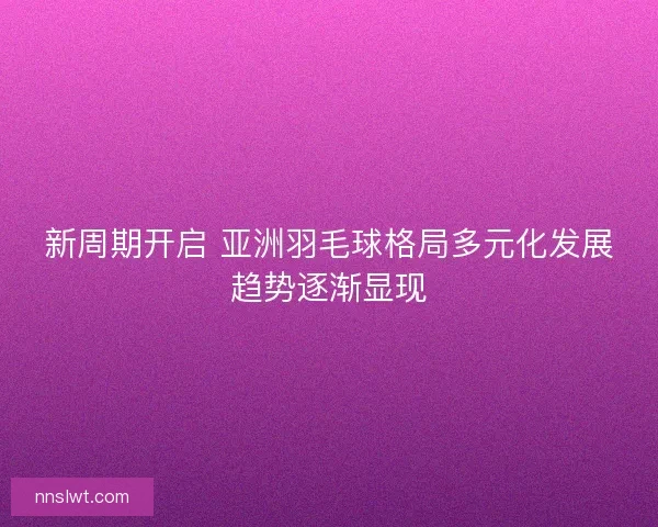 新周期开启 亚洲羽毛球格局多元化发展趋势逐渐显现 新周期开启 亚洲羽毛球格局多元化发展趋势逐渐显现