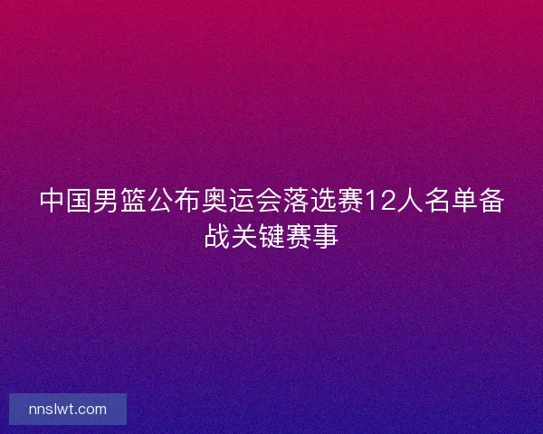 中国男篮公布奥运会落选赛12人名单备战关键赛事