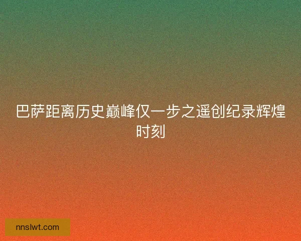 巴萨距离历史巅峰仅一步之遥创纪录辉煌时刻