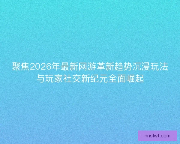 聚焦2026年最新网游革新趋势沉浸玩法与玩家社交新纪元全面崛起
