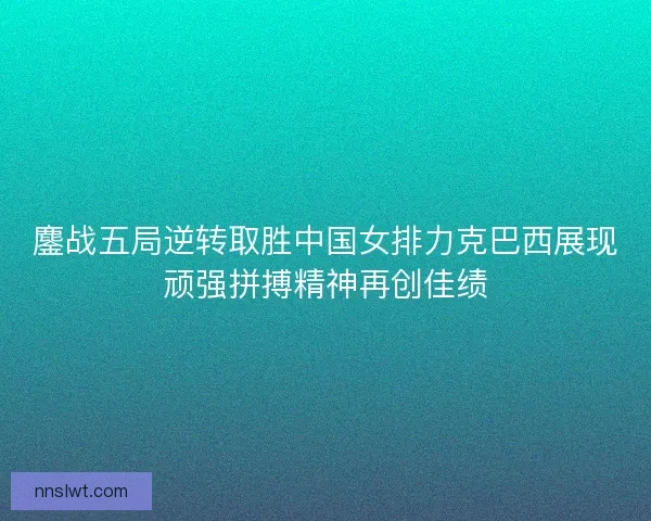 鏖战五局逆转取胜中国女排力克巴西展现顽强拼搏精神再创佳绩 鏖战五局逆转取胜中国女排力克巴西展现顽强拼搏精神再创佳绩