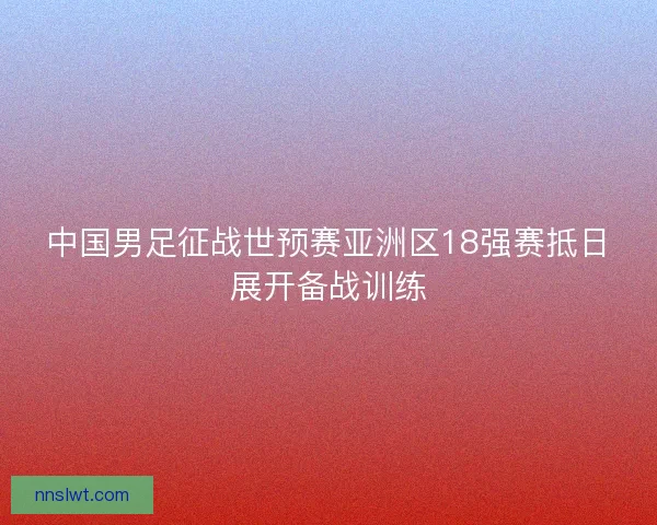 中国男足征战世预赛亚洲区18强赛抵日展开备战训练