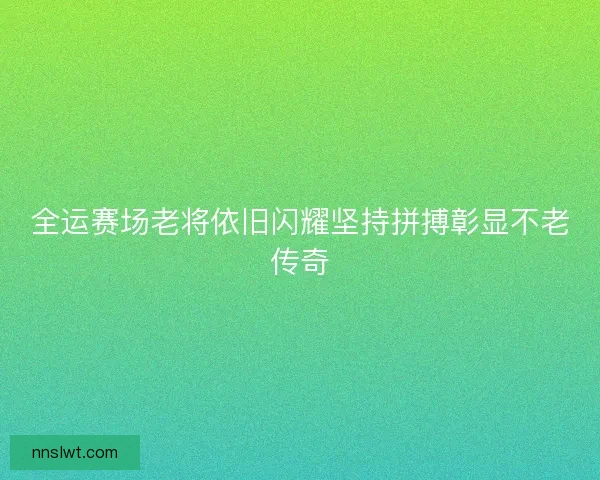 全运赛场老将依旧闪耀坚持拼搏彰显不老传奇 全运赛场老将依旧闪耀坚持拼搏彰显不老传奇