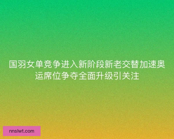 国羽女单竞争进入新阶段新老交替加速奥运席位争夺全面升级引关注 国羽女单竞争进入新阶段新老交替加速奥运席位争夺全面升级引关注