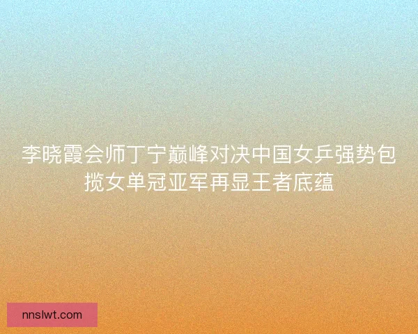李晓霞会师丁宁巅峰对决中国女乒强势包揽女单冠亚军再显王者底蕴 李晓霞会师丁宁巅峰对决中国女乒强势包揽女单冠亚军再显王者底蕴