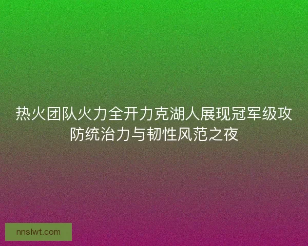 热火团队火力全开力克湖人展现冠军级攻防统治力与韧性风范之夜 热火团队火力全开力克湖人展现冠军级攻防统治力与韧性风范之夜