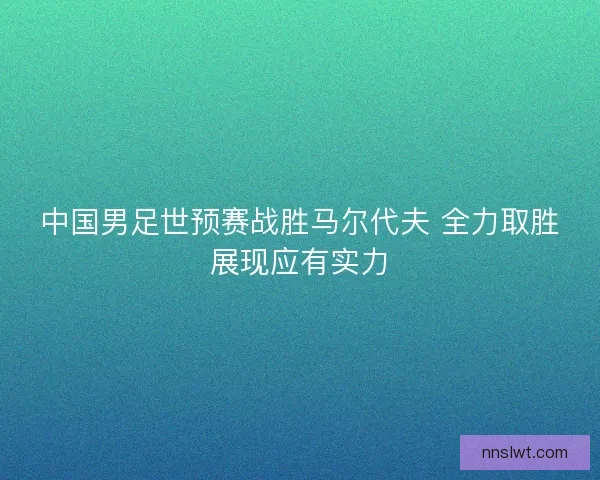 中国男足世预赛战胜马尔代夫 全力取胜展现应有实力