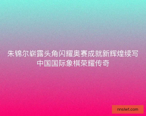 朱锦尔崭露头角闪耀奥赛成就新辉煌续写中国国际象棋荣耀传奇