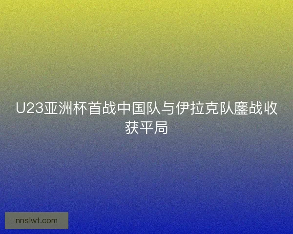 U23亚洲杯首战中国队与伊拉克队鏖战收获平局