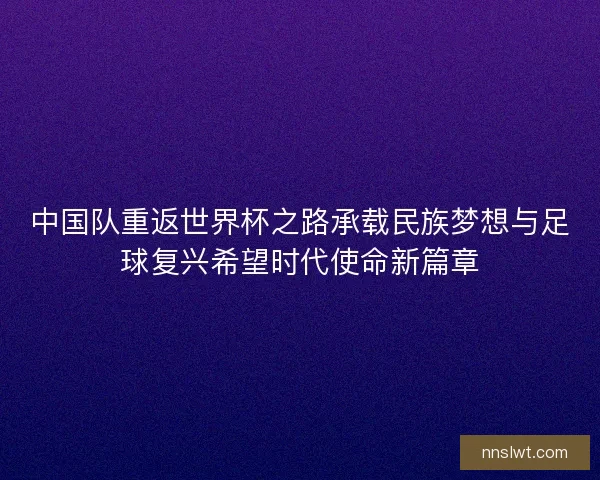 中国队重返世界杯之路承载民族梦想与足球复兴希望时代使命新篇章 中国队重返世界杯之路承载民族梦想与足球复兴希望时代使命新篇章